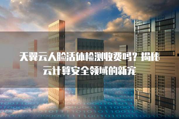 天翼云人脸活体检测收费吗?揭秘云计算安全领域的新宠