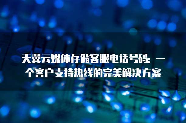 天翼云媒体存储客服电话号码: 一个客户支持热线的完美解决方案