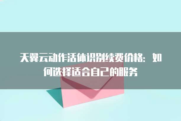 天翼云动作活体识别续费价格:如何选择适合自己的服务