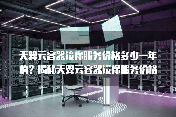天翼云容器镜像服务价格多少一年的？揭秘天翼云容器镜像服务价格