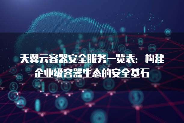 天翼云容器安全服务一览表:构建企业级容器生态的安全基石