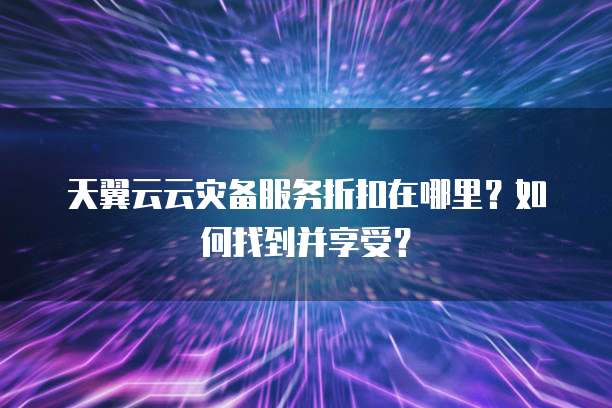 天翼云云灾备服务折扣在哪里?如何找到并享受?