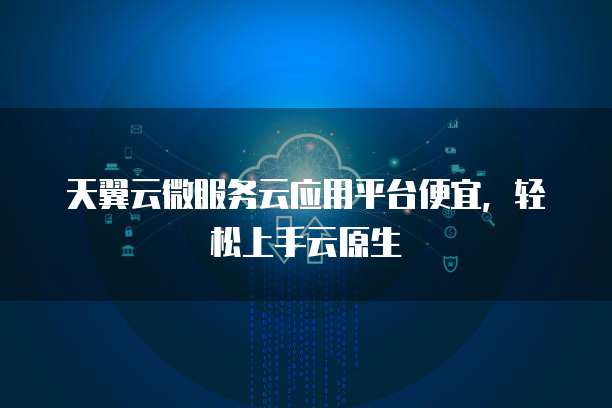 天翼云微服务云应用平台便宜,轻松上手云原生