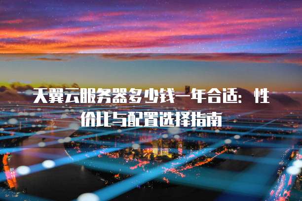 天翼云服务器多少钱一年合适:性价比与配置选择指南