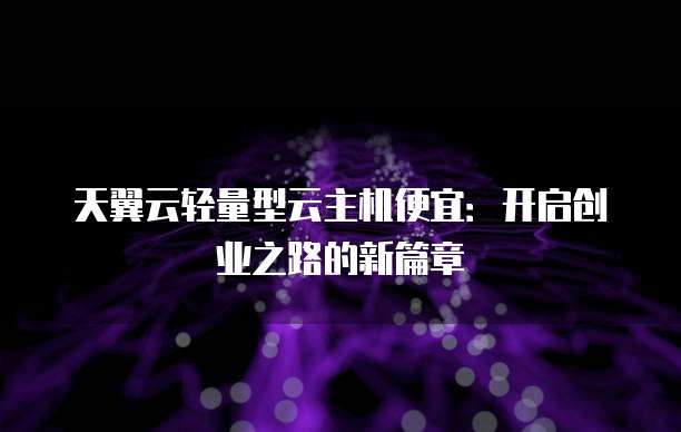 天翼云轻量型云主机便宜：开启创业之路的新篇章