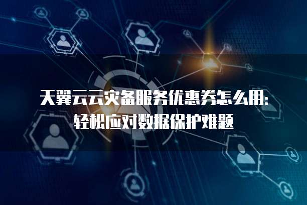 天翼云云灾备服务优惠券怎么用:轻松应对数据保护难题