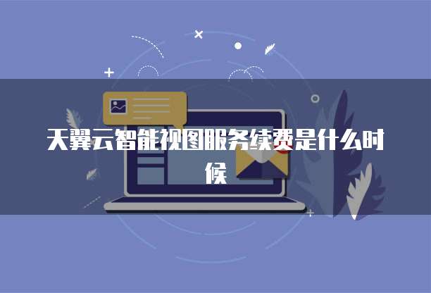 天翼云智能视图服务续费是什么时候