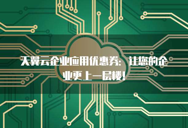 天翼云企业应用优惠券:让您的企业更上一层楼!