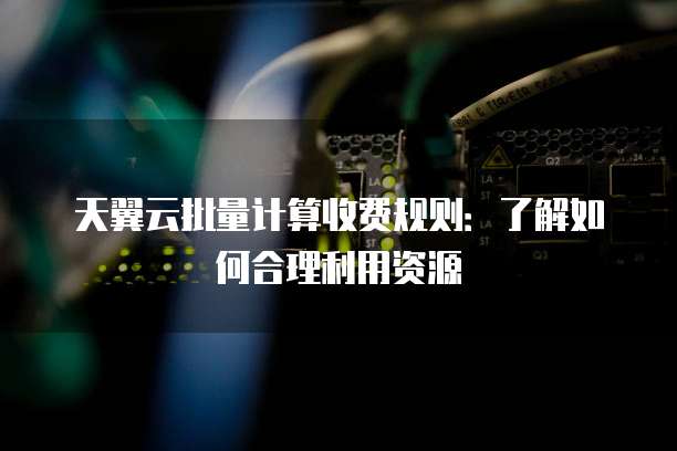 天翼云批量计算收费规则:了解如何合理利用资源
