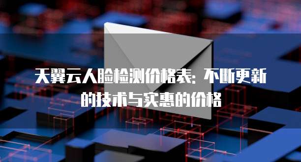 天翼云人脸检测价格表: 不断更新的技术与实惠的价格