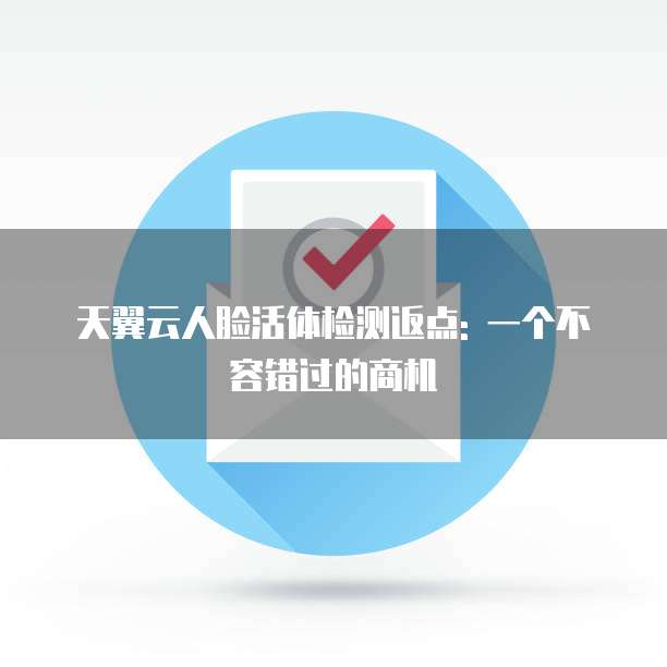 天翼云人脸活体检测返点: 一个不容错过的商机