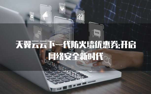 天翼云云下一代防火墙优惠券:开启网络安全新时代