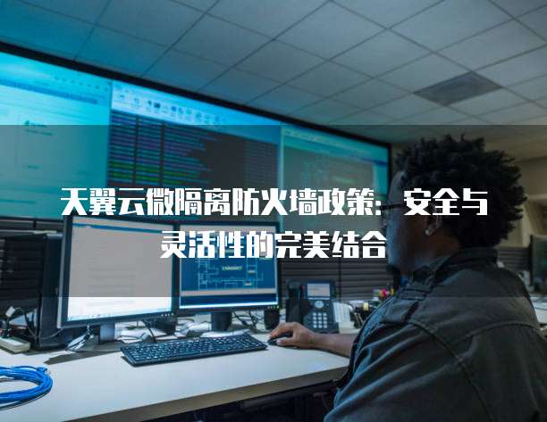 天翼云微隔离防火墙政策:安全与灵活性的完美结合