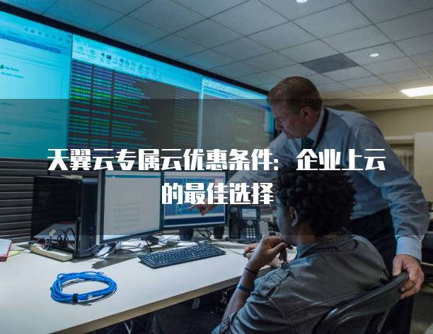 天翼云专属云优惠条件:企业上云的最佳选择