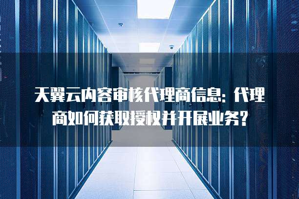 天翼云内容审核代理商信息: 代理商如何获取授权并开展业务?