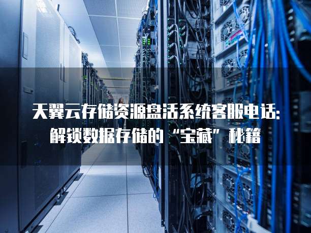 天翼云存储资源盘活系统客服电话: 解锁数据存储的&ldquo;宝藏&rdquo;秘籍