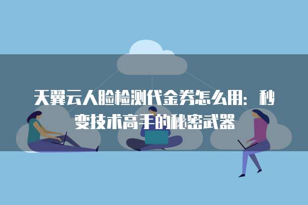 天翼云人脸检测代金券怎么用:秒变技术高手的秘密武器