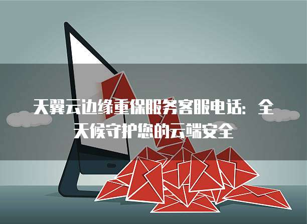 天翼云边缘重保服务客服电话：全天候守护您的云端安全