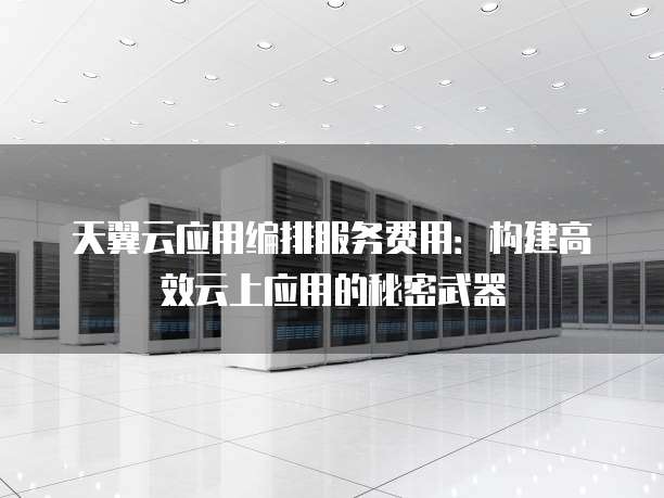 天翼云应用编排服务费用：构建高效云上应用的秘密武器