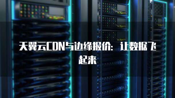天翼云CDN与边缘报价:让数据飞起来