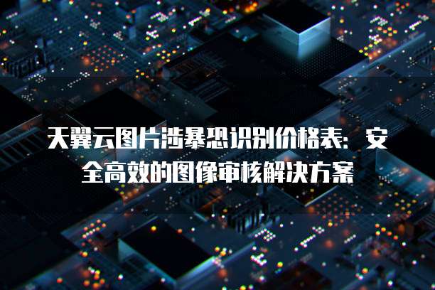 天翼云图片涉暴恐识别价格表:安全高效的图像审核解决方案