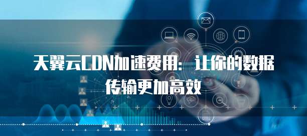天翼云CDN加速费用:让你的数据传输更加高效
