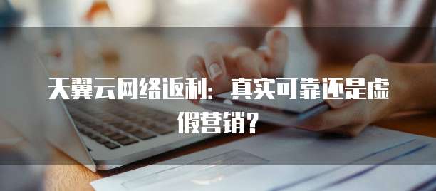 天翼云网络返利：真实可靠还是虚假营销？