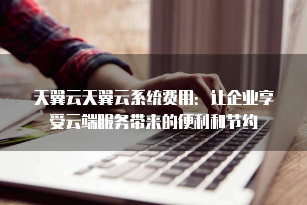 天翼云天翼云系统费用:让企业享受云端服务带来的便利和节约