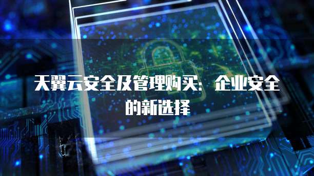天翼云安全及管理购买:企业安全的新选择