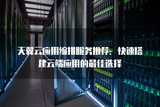 天翼云应用编排服务推荐:快速搭建云端应用的最佳选择