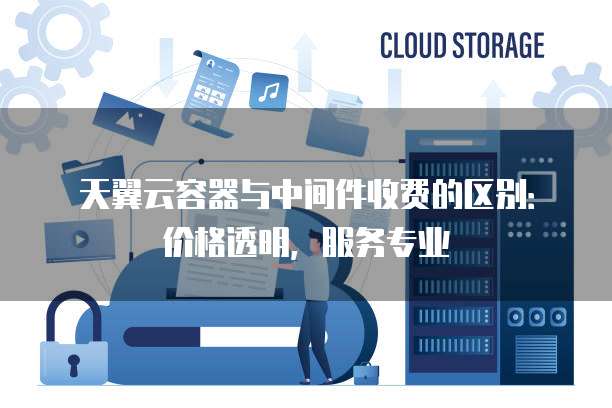 天翼云容器与中间件收费的区别:价格透明,服务专业