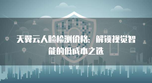 天翼云人脸检测价格:解锁视觉智能的低成本之选