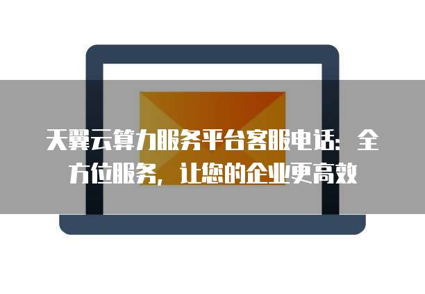 天翼云算力服务平台客服电话:全方位服务,让您的企业更高效