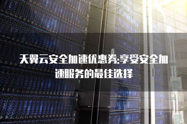 天翼云安全加速优惠券:享受安全加速服务的最佳选择