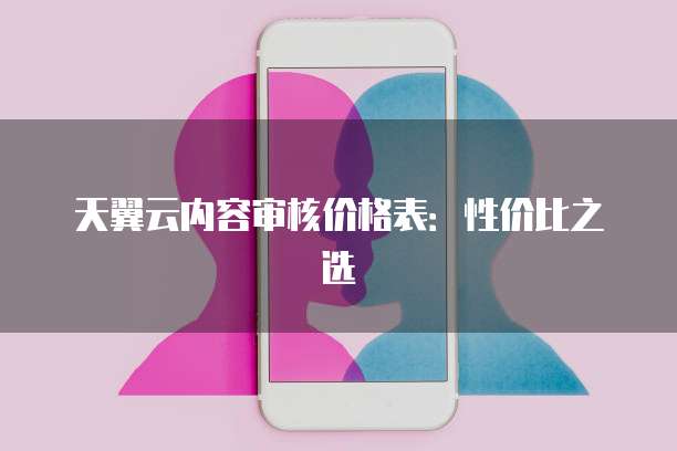 天翼云内容审核价格表:性价比之选