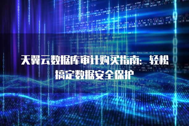 天翼云数据库审计购买指南:轻松搞定数据安全保护