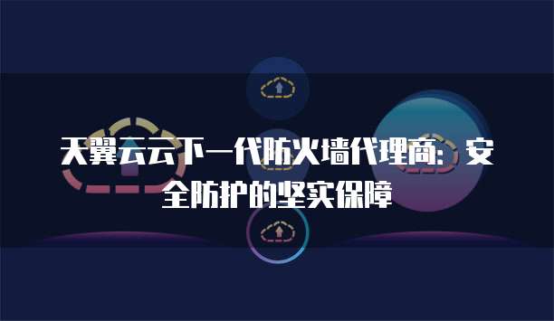 天翼云云下一代防火墙代理商:安全防护的坚实保障