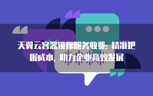 天翼云容器镜像服务收费: 精准把握成本, 助力企业高效发展