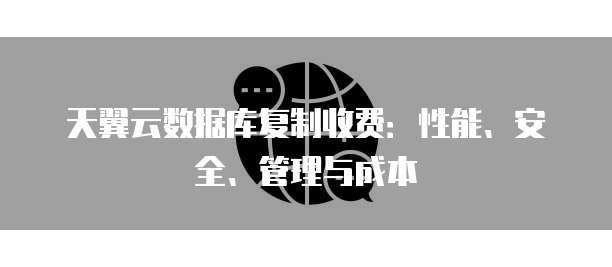 天翼云数据库复制收费:性能、安全、管理与成本