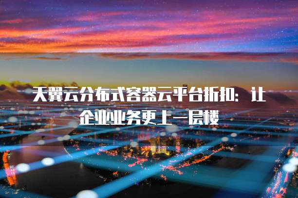 天翼云分布式容器云平台折扣:让企业业务更上一层楼