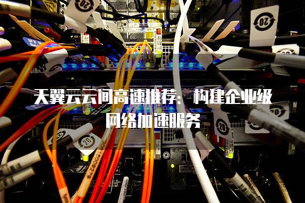 天翼云云间高速推荐:构建企业级网络加速服务