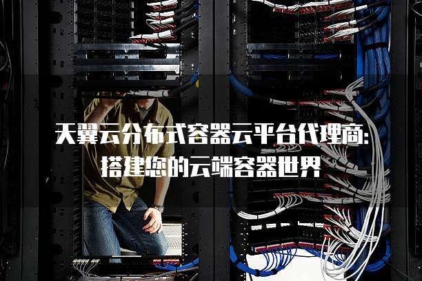 天翼云分布式容器云平台代理商:搭建您的云端容器世界