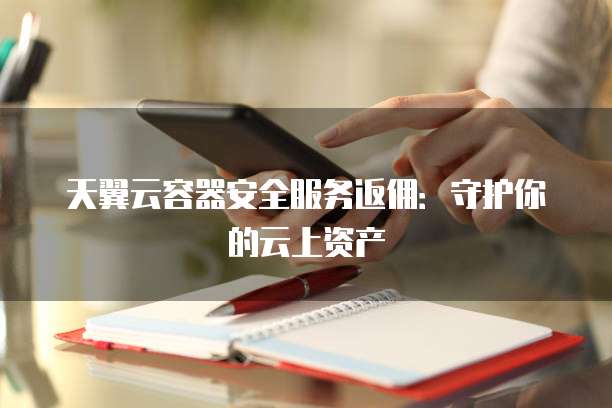 天翼云容器安全服务返佣:守护你的云上资产