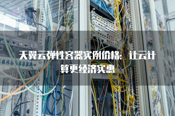天翼云弹性容器实例价格：让云计算更经济实惠