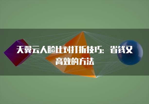 天翼云人脸比对打折技巧：省钱又高效的方法
