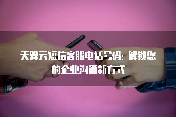 天翼云短信客服电话号码: 解锁您的企业沟通新方式