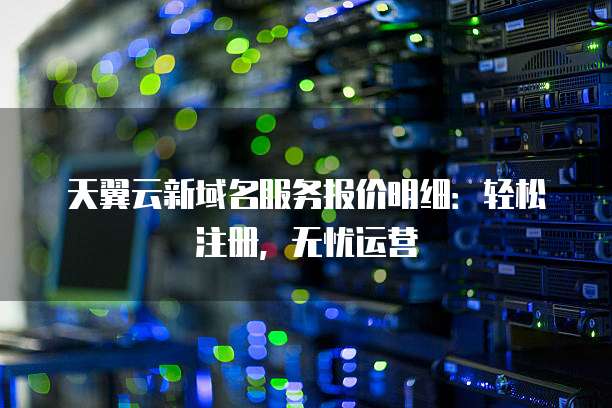 天翼云新域名服务报价明细:轻松注册,无忧运营