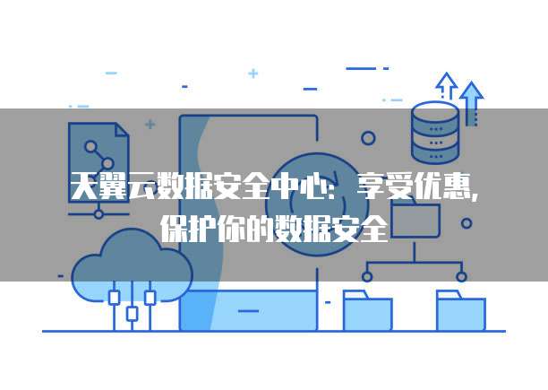 天翼云数据安全中心:享受优惠,保护你的数据安全