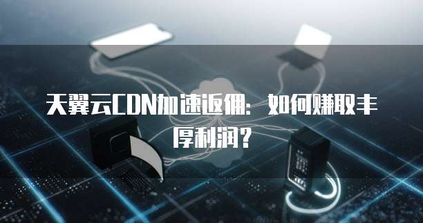 天翼云CDN加速返佣:如何赚取丰厚利润?