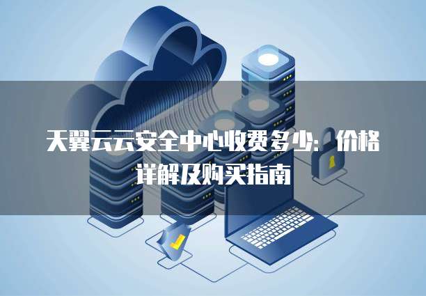 天翼云云安全中心收费多少：价格详解及购买指南